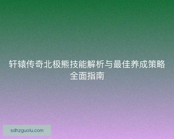 轩辕传奇北极熊技能解析与最佳养成策略全面指南