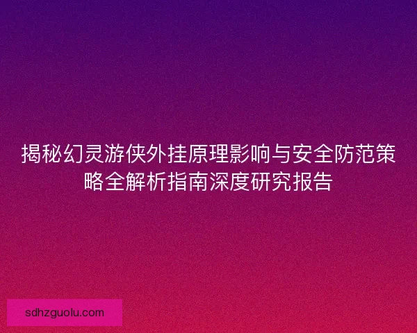 揭秘幻灵游侠外挂原理影响与安全防范策略全解析指南深度研究报告