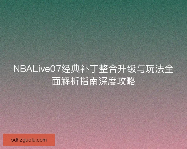 NBALive07经典补丁整合升级与玩法全面解析指南深度攻略