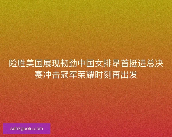 险胜美国展现韧劲中国女排昂首挺进总决赛冲击冠军荣耀时刻再出发