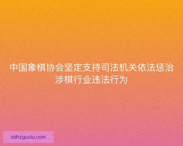 中国象棋协会坚定支持司法机关依法惩治涉棋行业违法行为